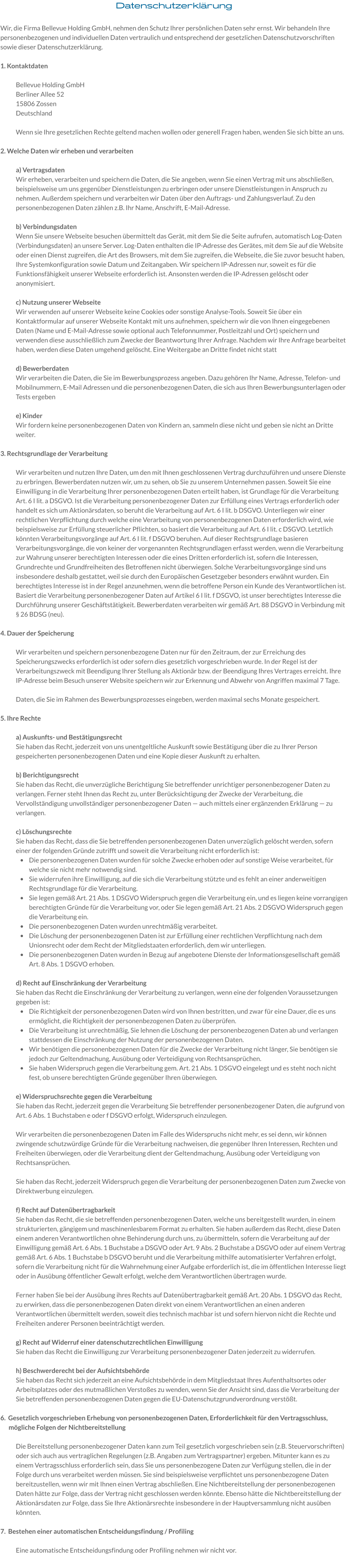 Datenschutzerklärung  Wir, die Firma Bellevue Holding GmbH, nehmen den Schutz Ihrer persönlichen Daten sehr ernst. Wir behandeln Ihre personenbezogenen und individuellen Daten vertraulich und entsprechend der gesetzlichen Datenschutzvorschriften sowie dieser Datenschutzerklärung.   1. Kontaktdaten  Bellevue Holding GmbH Berliner Allee 52 15806 Zossen Deutschland   Wenn sie Ihre gesetzlichen Rechte geltend machen wollen oder generell Fragen haben, wenden Sie sich bitte an uns.  2. Welche Daten wir erheben und verarbeiten  a) Vertragsdaten  Wir erheben, verarbeiten und speichern die Daten, die Sie angeben, wenn Sie einen Vertrag mit uns abschließen, beispielsweise um uns gegenüber Dienstleistungen zu erbringen oder unsere Dienstleistungen in Anspruch zu nehmen. Außerdem speichern und verarbeiten wir Daten über den Auftrags- und Zahlungsverlauf. Zu den personenbezogenen Daten zählen z.B. Ihr Name, Anschrift, E-Mail-Adresse.  b) Verbindungsdaten Wenn Sie unsere Webseite besuchen übermittelt das Gerät, mit dem Sie die Seite aufrufen, automatisch Log-Daten (Verbindungsdaten) an unsere Server. Log-Daten enthalten die IP-Adresse des Gerätes, mit dem Sie auf die Website oder einen Dienst zugreifen, die Art des Browsers, mit dem Sie zugreifen, die Webseite, die Sie zuvor besucht haben, Ihre Systemkonfiguration sowie Datum und Zeitangaben. Wir speichern IP-Adressen nur, soweit es für die Funktionsfähigkeit unserer Webseite erforderlich ist. Ansonsten werden die IP-Adressen gelöscht oder anonymisiert.    c) Nutzung unserer Webseite Wir verwenden auf unserer Webseite keine Cookies oder sonstige Analyse-Tools. Soweit Sie über ein Kontaktformular auf unserer Webseite Kontakt mit uns aufnehmen, speichern wir die von Ihnen eingegebenen Daten (Name und E-Mail-Adresse sowie optional auch Telefonnummer, Postleitzahl und Ort) speichern und verwenden diese ausschließlich zum Zwecke der Beantwortung Ihrer Anfrage. Nachdem wir Ihre Anfrage bearbeitet haben, werden diese Daten umgehend gelöscht. Eine Weitergabe an Dritte findet nicht statt  d) Bewerberdaten Wir verarbeiten die Daten, die Sie im Bewerbungsprozess angeben. Dazu gehören Ihr Name, Adresse, Telefon- und Mobilnummern, E-Mail Adressen und die personenbezogenen Daten, die sich aus Ihren Bewerbungsunterlagen oder Tests ergeben  e) Kinder Wir fordern keine personenbezogenen Daten von Kindern an, sammeln diese nicht und geben sie nicht an Dritte weiter.   3. Rechtsgrundlage der Verarbeitung  Wir verarbeiten und nutzen Ihre Daten, um den mit Ihnen geschlossenen Vertrag durchzuführen und unsere Dienste zu erbringen. Bewerberdaten nutzen wir, um zu sehen, ob Sie zu unserem Unternehmen passen. Soweit Sie eine Einwilligung in die Verarbeitung Ihrer personenbezogenen Daten erteilt haben, ist Grundlage für die Verarbeitung Art. 6 I lit. a DSGVO. Ist die Verarbeitung personenbezogener Daten zur Erfüllung eines Vertrags erforderlich oder handelt es sich um Aktionärsdaten, so beruht die Verarbeitung auf Art. 6 I lit. b DSGVO. Unterliegen wir einer rechtlichen Verpflichtung durch welche eine Verarbeitung von personenbezogenen Daten erforderlich wird, wie beispielsweise zur Erfüllung steuerlicher Pflichten, so basiert die Verarbeitung auf Art. 6 I lit. c DSGVO. Letztlich könnten Verarbeitungsvorgänge auf Art. 6 I lit. f DSGVO beruhen. Auf dieser Rechtsgrundlage basieren Verarbeitungsvorgänge, die von keiner der vorgenannten Rechtsgrundlagen erfasst werden, wenn die Verarbeitung zur Wahrung unserer berechtigten Interessen oder die eines Dritten erforderlich ist, sofern die Interessen, Grundrechte und Grundfreiheiten des Betroffenen nicht überwiegen. Solche Verarbeitungsvorgänge sind uns insbesondere deshalb gestattet, weil sie durch den Europäischen Gesetzgeber besonders erwähnt wurden. Ein berechtigtes Interesse ist in der Regel anzunehmen, wenn die betroffene Person ein Kunde des Verantwortlichen ist. Basiert die Verarbeitung personenbezogener Daten auf Artikel 6 I lit. f DSGVO, ist unser berechtigtes Interesse die Durchführung unserer Geschäftstätigkeit. Bewerberdaten verarbeiten wir gemäß Art. 88 DSGVO in Verbindung mit § 26 BDSG (neu).   4. Dauer der Speicherung  Wir verarbeiten und speichern personenbezogene Daten nur für den Zeitraum, der zur Erreichung des Speicherungszwecks erforderlich ist oder sofern dies gesetzlich vorgeschrieben wurde. In der Regel ist der Verarbeitungszweck mit Beendigung Ihrer Stellung als Aktionär bzw. der Beendigung Ihres Vertrages erreicht. Ihre IP-Adresse beim Besuch unserer Website speichern wir zur Erkennung und Abwehr von Angriffen maximal 7 Tage.   Daten, die Sie im Rahmen des Bewerbungsprozesses eingeben, werden maximal sechs Monate gespeichert.   5. Ihre Rechte  a) Auskunfts- und Bestätigungsrecht Sie haben das Recht, jederzeit von uns unentgeltliche Auskunft sowie Bestätigung über die zu Ihrer Person gespeicherten personenbezogenen Daten und eine Kopie dieser Auskunft zu erhalten.   b) Berichtigungsrecht Sie haben das Recht, die unverzügliche Berichtigung Sie betreffender unrichtiger personenbezogener Daten zu verlangen. Ferner steht Ihnen das Recht zu, unter Berücksichtigung der Zwecke der Verarbeitung, die Vervollständigung unvollständiger personenbezogener Daten — auch mittels einer ergänzenden Erklärung — zu verlangen.  c) Löschungsrechte Sie haben das Recht, dass die Sie betreffenden personenbezogenen Daten unverzüglich gelöscht werden, sofern einer der folgenden Gründe zutrifft und soweit die Verarbeitung nicht erforderlich ist: •	Die personenbezogenen Daten wurden für solche Zwecke erhoben oder auf sonstige Weise verarbeitet, für welche sie nicht mehr notwendig sind. •	Sie widerrufen ihre Einwilligung, auf die sich die Verarbeitung stützte und es fehlt an einer anderweitigen Rechtsgrundlage für die Verarbeitung. •	Sie legen gemäß Art. 21 Abs. 1 DSGVO Widerspruch gegen die Verarbeitung ein, und es liegen keine vorrangigen berechtigten Gründe für die Verarbeitung vor, oder Sie legen gemäß Art. 21 Abs. 2 DSGVO Widerspruch gegen die Verarbeitung ein. •	Die personenbezogenen Daten wurden unrechtmäßig verarbeitet. •	Die Löschung der personenbezogenen Daten ist zur Erfüllung einer rechtlichen Verpflichtung nach dem Unionsrecht oder dem Recht der Mitgliedstaaten erforderlich, dem wir unterliegen. •	Die personenbezogenen Daten wurden in Bezug auf angebotene Dienste der Informationsgesellschaft gemäß Art. 8 Abs. 1 DSGVO erhoben. d) Recht auf Einschränkung der Verarbeitung Sie haben das Recht die Einschränkung der Verarbeitung zu verlangen, wenn eine der folgenden Voraussetzungen gegeben ist: •	Die Richtigkeit der personenbezogenen Daten wird von Ihnen bestritten, und zwar für eine Dauer, die es uns ermöglicht, die Richtigkeit der personenbezogenen Daten zu überprüfen. •	Die Verarbeitung ist unrechtmäßig, Sie lehnen die Löschung der personenbezogenen Daten ab und verlangen stattdessen die Einschränkung der Nutzung der personenbezogenen Daten. •	Wir benötigen die personenbezogenen Daten für die Zwecke der Verarbeitung nicht länger, Sie benötigen sie jedoch zur Geltendmachung, Ausübung oder Verteidigung von Rechtsansprüchen. •	Sie haben Widerspruch gegen die Verarbeitung gem. Art. 21 Abs. 1 DSGVO eingelegt und es steht noch nicht fest, ob unsere berechtigten Gründe gegenüber Ihren überwiegen.  e) Widerspruchsrechte gegen die Verarbeitung Sie haben das Recht, jederzeit gegen die Verarbeitung Sie betreffender personenbezogener Daten, die aufgrund von Art. 6 Abs. 1 Buchstaben e oder f DSGVO erfolgt, Widerspruch einzulegen.  Wir verarbeiten die personenbezogenen Daten im Falle des Widerspruchs nicht mehr, es sei denn, wir können zwingende schutzwürdige Gründe für die Verarbeitung nachweisen, die gegenüber Ihren Interessen, Rechten und Freiheiten überwiegen, oder die Verarbeitung dient der Geltendmachung, Ausübung oder Verteidigung von Rechtsansprüchen.  Sie haben das Recht, jederzeit Widerspruch gegen die Verarbeitung der personenbezogenen Daten zum Zwecke von Direktwerbung einzulegen.  f) Recht auf Datenübertragbarkeit Sie haben das Recht, die sie betreffenden personenbezogenen Daten, welche uns bereitgestellt wurden, in einem strukturierten, gängigem und maschinenlesbarem Format zu erhalten. Sie haben außerdem das Recht, diese Daten einem anderen Verantwortlichen ohne Behinderung durch uns, zu übermitteln, sofern die Verarbeitung auf der Einwilligung gemäß Art. 6 Abs. 1 Buchstabe a DSGVO oder Art. 9 Abs. 2 Buchstabe a DSGVO oder auf einem Vertrag gemäß Art. 6 Abs. 1 Buchstabe b DSGVO beruht und die Verarbeitung mithilfe automatisierter Verfahren erfolgt, sofern die Verarbeitung nicht für die Wahrnehmung einer Aufgabe erforderlich ist, die im öffentlichen Interesse liegt oder in Ausübung öffentlicher Gewalt erfolgt, welche dem Verantwortlichen übertragen wurde.  Ferner haben Sie bei der Ausübung ihres Rechts auf Datenübertragbarkeit gemäß Art. 20 Abs. 1 DSGVO das Recht, zu erwirken, dass die personenbezogenen Daten direkt von einem Verantwortlichen an einen anderen Verantwortlichen übermittelt werden, soweit dies technisch machbar ist und sofern hiervon nicht die Rechte und Freiheiten anderer Personen beeinträchtigt werden.  g) Recht auf Widerruf einer datenschutzrechtlichen Einwilligung Sie haben das Recht die Einwilligung zur Verarbeitung personenbezogener Daten jederzeit zu widerrufen.  h) Beschwerderecht bei der Aufsichtsbehörde Sie haben das Recht sich jederzeit an eine Aufsichtsbehörde in dem Mitgliedstaat Ihres Aufenthaltsortes oder Arbeitsplatzes oder des mutmaßlichen Verstoßes zu wenden, wenn Sie der Ansicht sind, dass die Verarbeitung der Sie betreffenden personenbezogenen Daten gegen die EU-Datenschutzgrundverordnung verstößt.  6.  Gesetzlich vorgeschrieben Erhebung von personenbezogenen Daten, Erforderlichkeit für den Vertragsschluss, mögliche Folgen der Nichtbereitstellung  Die Bereitstellung personenbezogener Daten kann zum Teil gesetzlich vorgeschrieben sein (z.B. Steuervorschriften) oder sich auch aus vertraglichen Regelungen (z.B. Angaben zum Vertragspartner) ergeben. Mitunter kann es zu einem Vertragsschluss erforderlich sein, dass Sie uns personenbezogene Daten zur Verfügung stellen, die in der Folge durch uns verarbeitet werden müssen. Sie sind beispielsweise verpflichtet uns personenbezogene Daten bereitzustellen, wenn wir mit Ihnen einen Vertrag abschließen. Eine Nichtbereitstellung der personenbezogenen Daten hätte zur Folge, dass der Vertrag nicht geschlossen werden könnte. Ebenso hätte die Nichtbereitstellung der Aktionärsdaten zur Folge, dass Sie Ihre Aktionärsrechte insbesondere in der Hauptversammlung nicht ausüben könnten.  7.  Bestehen einer automatischen Entscheidungsfindung / Profiling  Eine automatische Entscheidungsfindung oder Profiling nehmen wir nicht vor.