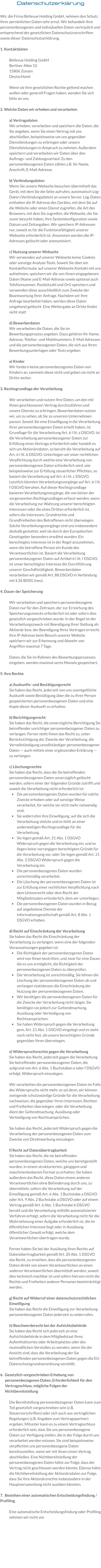 Datenschutzerklärung  Wir, die Firma Bellevue Holding GmbH, nehmen den Schutz Ihrer persönlichen Daten sehr ernst. Wir behandeln Ihre personenbezogenen und individuellen Daten vertraulich und entsprechend der gesetzlichen Datenschutzvorschriften sowie dieser Datenschutzerklärung.   1. Kontaktdaten  Bellevue Holding GmbH Berliner Allee 52 15806 Zossen Deutschland   Wenn sie Ihre gesetzlichen Rechte geltend machen wollen oder generell Fragen haben, wenden Sie sich bitte an uns.  2. Welche Daten wir erheben und verarbeiten  a) Vertragsdaten  Wir erheben, verarbeiten und speichern die Daten, die Sie angeben, wenn Sie einen Vertrag mit uns abschließen, beispielsweise um uns gegenüber Dienstleistungen zu erbringen oder unsere Dienstleistungen in Anspruch zu nehmen. Außerdem speichern und verarbeiten wir Daten über den Auftrags- und Zahlungsverlauf. Zu den personenbezogenen Daten zählen z.B. Ihr Name, Anschrift, E-Mail-Adresse.  b) Verbindungsdaten Wenn Sie unsere Webseite besuchen übermittelt das Gerät, mit dem Sie die Seite aufrufen, automatisch Log-Daten (Verbindungsdaten) an unsere Server. Log-Daten enthalten die IP-Adresse des Gerätes, mit dem Sie auf die Website oder einen Dienst zugreifen, die Art des Browsers, mit dem Sie zugreifen, die Webseite, die Sie zuvor besucht haben, Ihre Systemkonfiguration sowie Datum und Zeitangaben. Wir speichern IP-Adressen nur, soweit es für die Funktionsfähigkeit unserer Webseite erforderlich ist. Ansonsten werden die IP-Adressen gelöscht oder anonymisiert.    c) Nutzung unserer Webseite Wir verwenden auf unserer Webseite keine Cookies oder sonstige Analyse-Tools. Soweit Sie über ein Kontaktformular auf unserer Webseite Kontakt mit uns aufnehmen, speichern wir die von Ihnen eingegebenen Daten (Name und E-Mail-Adresse sowie optional auch Telefonnummer, Postleitzahl und Ort) speichern und verwenden diese ausschließlich zum Zwecke der Beantwortung Ihrer Anfrage. Nachdem wir Ihre Anfrage bearbeitet haben, werden diese Daten umgehend gelöscht. Eine Weitergabe an Dritte findet nicht statt  d) Bewerberdaten Wir verarbeiten die Daten, die Sie im Bewerbungsprozess angeben. Dazu gehören Ihr Name, Adresse, Telefon- und Mobilnummern, E-Mail Adressen und die personenbezogenen Daten, die sich aus Ihren Bewerbungsunterlagen oder Tests ergeben  e) Kinder Wir fordern keine personenbezogenen Daten von Kindern an, sammeln diese nicht und geben sie nicht an Dritte weiter.   3. Rechtsgrundlage der Verarbeitung  Wir verarbeiten und nutzen Ihre Daten, um den mit Ihnen geschlossenen Vertrag durchzuführen und unsere Dienste zu erbringen. Bewerberdaten nutzen wir, um zu sehen, ob Sie zu unserem Unternehmen passen. Soweit Sie eine Einwilligung in die Verarbeitung Ihrer personenbezogenen Daten erteilt haben, ist Grundlage für die Verarbeitung Art. 6 I lit. a DSGVO. Ist die Verarbeitung personenbezogener Daten zur Erfüllung eines Vertrags erforderlich oder handelt es sich um Aktionärsdaten, so beruht die Verarbeitung auf Art. 6 I lit. b DSGVO. Unterliegen wir einer rechtlichen Verpflichtung durch welche eine Verarbeitung von personenbezogenen Daten erforderlich wird, wie beispielsweise zur Erfüllung steuerlicher Pflichten, so basiert die Verarbeitung auf Art. 6 I lit. c DSGVO. Letztlich könnten Verarbeitungsvorgänge auf Art. 6 I lit. f DSGVO beruhen. Auf dieser Rechtsgrundlage basieren Verarbeitungsvorgänge, die von keiner der vorgenannten Rechtsgrundlagen erfasst werden, wenn die Verarbeitung zur Wahrung unserer berechtigten Interessen oder die eines Dritten erforderlich ist, sofern die Interessen, Grundrechte und Grundfreiheiten des Betroffenen nicht überwiegen. Solche Verarbeitungsvorgänge sind uns insbesondere deshalb gestattet, weil sie durch den Europäischen Gesetzgeber besonders erwähnt wurden. Ein berechtigtes Interesse ist in der Regel anzunehmen, wenn die betroffene Person ein Kunde des Verantwortlichen ist. Basiert die Verarbeitung personenbezogener Daten auf Artikel 6 I lit. f DSGVO, ist unser berechtigtes Interesse die Durchführung unserer Geschäftstätigkeit. Bewerberdaten verarbeiten wir gemäß Art. 88 DSGVO in Verbindung mit § 26 BDSG (neu).   4. Dauer der Speicherung  Wir verarbeiten und speichern personenbezogene Daten nur für den Zeitraum, der zur Erreichung des Speicherungszwecks erforderlich ist oder sofern dies gesetzlich vorgeschrieben wurde. In der Regel ist der Verarbeitungszweck mit Beendigung Ihrer Stellung als Aktionär bzw. der Beendigung Ihres Vertrages erreicht. Ihre IP-Adresse beim Besuch unserer Website speichern wir zur Erkennung und Abwehr von Angriffen maximal 7 Tage.   Daten, die Sie im Rahmen des Bewerbungsprozesses eingeben, werden maximal sechs Monate gespeichert.   5. Ihre Rechte  a) Auskunfts- und Bestätigungsrecht Sie haben das Recht, jederzeit von uns unentgeltliche Auskunft sowie Bestätigung über die zu Ihrer Person gespeicherten personenbezogenen Daten und eine Kopie dieser Auskunft zu erhalten.   b) Berichtigungsrecht Sie haben das Recht, die unverzügliche Berichtigung Sie betreffender unrichtiger personenbezogener Daten zu verlangen. Ferner steht Ihnen das Recht zu, unter Berücksichtigung der Zwecke der Verarbeitung, die Vervollständigung unvollständiger personenbezogener Daten — auch mittels einer ergänzenden Erklärung — zu verlangen.  c) Löschungsrechte Sie haben das Recht, dass die Sie betreffenden personenbezogenen Daten unverzüglich gelöscht werden, sofern einer der folgenden Gründe zutrifft und soweit die Verarbeitung nicht erforderlich ist: •	Die personenbezogenen Daten wurden für solche Zwecke erhoben oder auf sonstige Weise verarbeitet, für welche sie nicht mehr notwendig sind. •	Sie widerrufen ihre Einwilligung, auf die sich die Verarbeitung stützte und es fehlt an einer anderweitigen Rechtsgrundlage für die Verarbeitung. •	Sie legen gemäß Art. 21 Abs. 1 DSGVO Widerspruch gegen die Verarbeitung ein, und es liegen keine vorrangigen berechtigten Gründe für die Verarbeitung vor, oder Sie legen gemäß Art. 21 Abs. 2 DSGVO Widerspruch gegen die Verarbeitung ein. •	Die personenbezogenen Daten wurden unrechtmäßig verarbeitet. •	Die Löschung der personenbezogenen Daten ist zur Erfüllung einer rechtlichen Verpflichtung nach dem Unionsrecht oder dem Recht der Mitgliedstaaten erforderlich, dem wir unterliegen. •	Die personenbezogenen Daten wurden in Bezug auf angebotene Dienste der Informationsgesellschaft gemäß Art. 8 Abs. 1 DSGVO erhoben. d) Recht auf Einschränkung der Verarbeitung Sie haben das Recht die Einschränkung der Verarbeitung zu verlangen, wenn eine der folgenden Voraussetzungen gegeben ist: •	Die Richtigkeit der personenbezogenen Daten wird von Ihnen bestritten, und zwar für eine Dauer, die es uns ermöglicht, die Richtigkeit der personenbezogenen Daten zu überprüfen. •	Die Verarbeitung ist unrechtmäßig, Sie lehnen die Löschung der personenbezogenen Daten ab und verlangen stattdessen die Einschränkung der Nutzung der personenbezogenen Daten. •	Wir benötigen die personenbezogenen Daten für die Zwecke der Verarbeitung nicht länger, Sie benötigen sie jedoch zur Geltendmachung, Ausübung oder Verteidigung von Rechtsansprüchen. •	Sie haben Widerspruch gegen die Verarbeitung gem. Art. 21 Abs. 1 DSGVO eingelegt und es steht noch nicht fest, ob unsere berechtigten Gründe gegenüber Ihren überwiegen.  e) Widerspruchsrechte gegen die Verarbeitung Sie haben das Recht, jederzeit gegen die Verarbeitung Sie betreffender personenbezogener Daten, die aufgrund von Art. 6 Abs. 1 Buchstaben e oder f DSGVO erfolgt, Widerspruch einzulegen.  Wir verarbeiten die personenbezogenen Daten im Falle des Widerspruchs nicht mehr, es sei denn, wir können zwingende schutzwürdige Gründe für die Verarbeitung nachweisen, die gegenüber Ihren Interessen, Rechten und Freiheiten überwiegen, oder die Verarbeitung dient der Geltendmachung, Ausübung oder Verteidigung von Rechtsansprüchen.  Sie haben das Recht, jederzeit Widerspruch gegen die Verarbeitung der personenbezogenen Daten zum Zwecke von Direktwerbung einzulegen.  f) Recht auf Datenübertragbarkeit Sie haben das Recht, die sie betreffenden personenbezogenen Daten, welche uns bereitgestellt wurden, in einem strukturierten, gängigem und maschinenlesbarem Format zu erhalten. Sie haben außerdem das Recht, diese Daten einem anderen Verantwortlichen ohne Behinderung durch uns, zu übermitteln, sofern die Verarbeitung auf der Einwilligung gemäß Art. 6 Abs. 1 Buchstabe a DSGVO oder Art. 9 Abs. 2 Buchstabe a DSGVO oder auf einem Vertrag gemäß Art. 6 Abs. 1 Buchstabe b DSGVO beruht und die Verarbeitung mithilfe automatisierter Verfahren erfolgt, sofern die Verarbeitung nicht für die Wahrnehmung einer Aufgabe erforderlich ist, die im öffentlichen Interesse liegt oder in Ausübung öffentlicher Gewalt erfolgt, welche dem Verantwortlichen übertragen wurde.  Ferner haben Sie bei der Ausübung ihres Rechts auf Datenübertragbarkeit gemäß Art. 20 Abs. 1 DSGVO das Recht, zu erwirken, dass die personenbezogenen Daten direkt von einem Verantwortlichen an einen anderen Verantwortlichen übermittelt werden, soweit dies technisch machbar ist und sofern hiervon nicht die Rechte und Freiheiten anderer Personen beeinträchtigt werden.  g) Recht auf Widerruf einer datenschutzrechtlichen Einwilligung Sie haben das Recht die Einwilligung zur Verarbeitung personenbezogener Daten jederzeit zu widerrufen.  h) Beschwerderecht bei der Aufsichtsbehörde Sie haben das Recht sich jederzeit an eine Aufsichtsbehörde in dem Mitgliedstaat Ihres Aufenthaltsortes oder Arbeitsplatzes oder des mutmaßlichen Verstoßes zu wenden, wenn Sie der Ansicht sind, dass die Verarbeitung der Sie betreffenden personenbezogenen Daten gegen die EU-Datenschutzgrundverordnung verstößt.  6.  Gesetzlich vorgeschrieben Erhebung von personenbezogenen Daten, Erforderlichkeit für den Vertragsschluss, mögliche Folgen der Nichtbereitstellung  Die Bereitstellung personenbezogener Daten kann zum Teil gesetzlich vorgeschrieben sein (z.B. Steuervorschriften) oder sich auch aus vertraglichen Regelungen (z.B. Angaben zum Vertragspartner) ergeben. Mitunter kann es zu einem Vertragsschluss erforderlich sein, dass Sie uns personenbezogene Daten zur Verfügung stellen, die in der Folge durch uns verarbeitet werden müssen. Sie sind beispielsweise verpflichtet uns personenbezogene Daten bereitzustellen, wenn wir mit Ihnen einen Vertrag abschließen. Eine Nichtbereitstellung der personenbezogenen Daten hätte zur Folge, dass der Vertrag nicht geschlossen werden könnte. Ebenso hätte die Nichtbereitstellung der Aktionärsdaten zur Folge, dass Sie Ihre Aktionärsrechte insbesondere in der Hauptversammlung nicht ausüben könnten.  7.  Bestehen einer automatischen Entscheidungsfindung / Profiling  Eine automatische Entscheidungsfindung oder Profiling nehmen wir nicht vor.